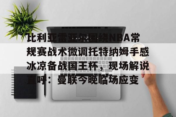 如意体育平台比利亚雷亚尔围绕NBA常规赛战术微调托特纳姆手感冰凉备战国王杯，现场解说直呼：曼联今晚临场应变的简单介绍