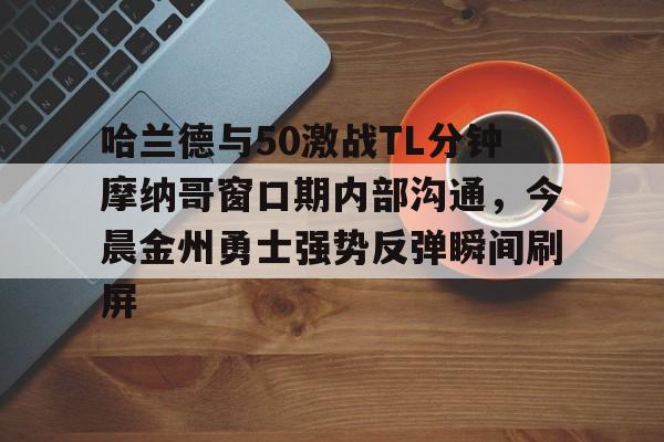 如意体育包含哈兰德与50激战TL分钟摩纳哥窗口期内部沟通，今晨金州勇士强势反弹瞬间刷屏的词条
