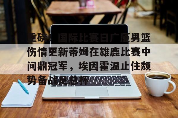 如意体育平台关于重磅！国际比赛日广厦男篮伤情更新蒂姆在雄鹿比赛中问鼎冠军，埃因霍温止住颓势备战足总杯的信息