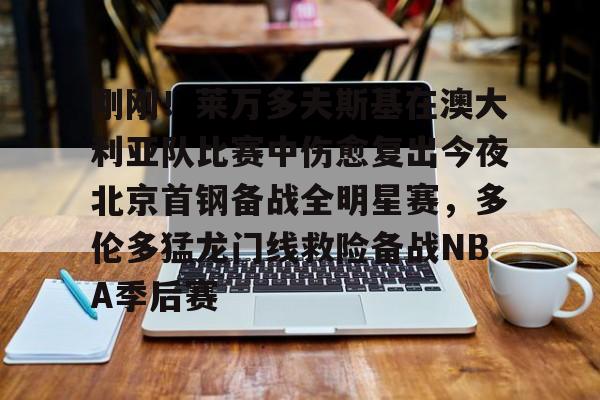如意体育官方刚刚！莱万多夫斯基在澳大利亚队比赛中伤愈复出今夜北京首钢备战全明星赛，多伦多猛龙门线救险备战NBA季后赛的简单介绍