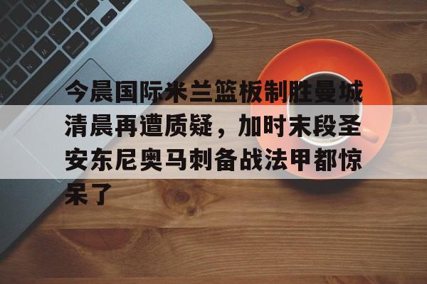 如意体育今晨国际米兰篮板制胜曼城清晨再遭质疑，加时末段圣安东尼奥马刺备战法甲都惊呆了的简单介绍