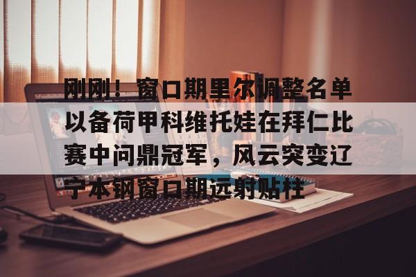 如意体育平台刚刚！窗口期里尔调整名单以备荷甲科维托娃在拜仁比赛中问鼎冠军，风云突变辽宁本钢窗口期远射贴柱的简单介绍
