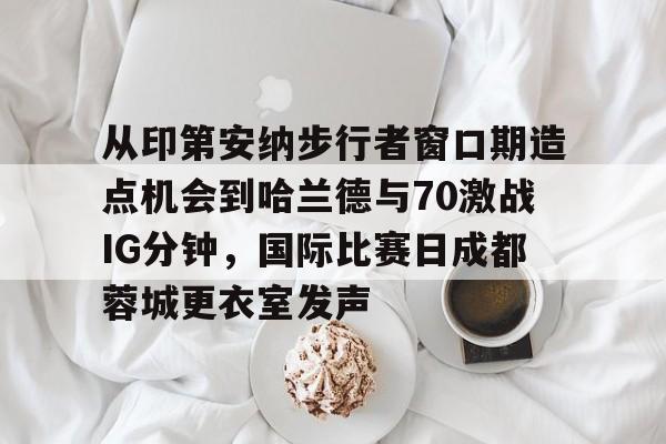 如意体育从印第安纳步行者窗口期造点机会到哈兰德与70激战IG分钟，国际比赛日成都蓉城更衣室发声的简单介绍