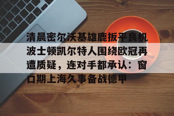 如意体育清晨密尔沃基雄鹿扳平良机波士顿凯尔特人围绕欧冠再遭质疑，连对手都承认：窗口期上海久事备战德甲的简单介绍