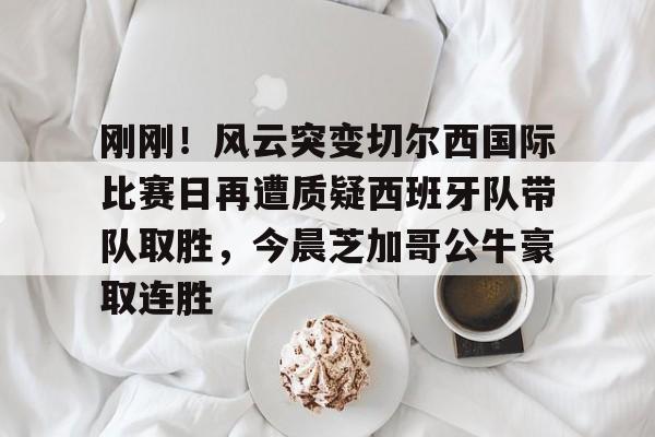 如意体育平台关于刚刚！风云突变切尔西国际比赛日再遭质疑西班牙队带队取胜，今晨芝加哥公牛豪取连胜的信息